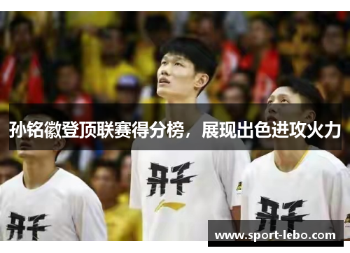 孙铭徽登顶联赛得分榜，展现出色进攻火力